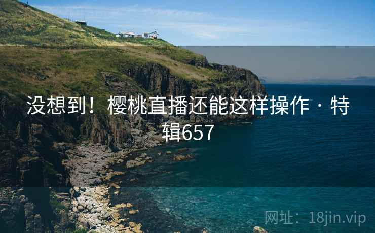 没想到！樱桃直播还能这样操作 · 特辑657