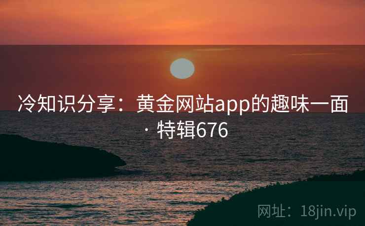冷知识分享：黄金网站app的趣味一面 · 特辑676