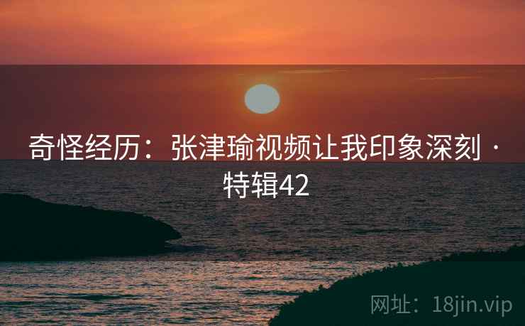 奇怪经历：张津瑜视频让我印象深刻 · 特辑42