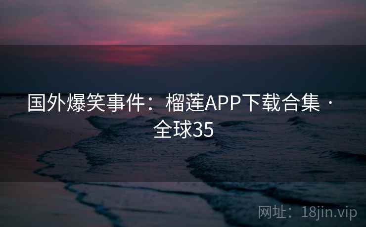 国外爆笑事件：榴莲APP下载合集 · 全球35